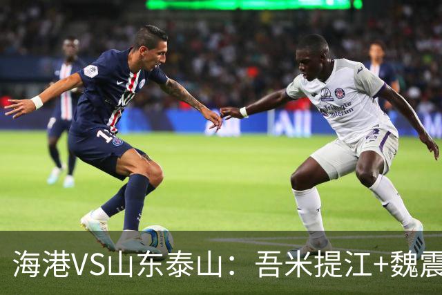 海港VS山东泰山：吾米提江+魏震坐镇后防 4外援领衔 两大新星冲锋