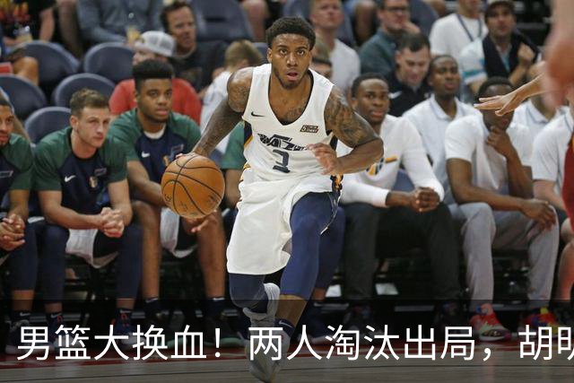 男篮大换血！两人淘汰出局，胡明轩火速回归扛起后卫线重任