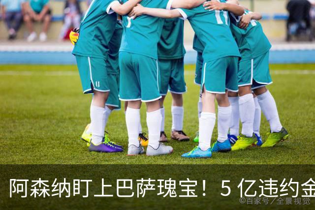 阿森纳盯上巴萨瑰宝！5 亿违约金锁死天才，英超豪门集体抢人